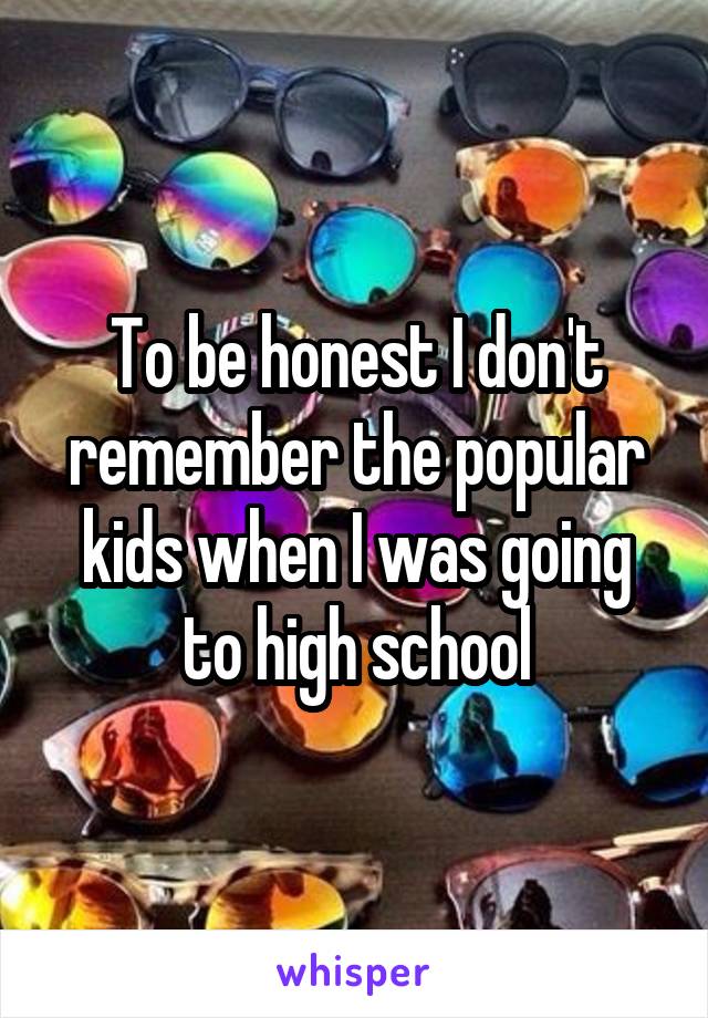 To be honest I don't remember the popular kids when I was going to high school