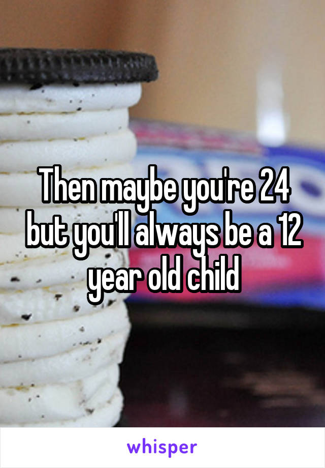 Then maybe you're 24 but you'll always be a 12 year old child