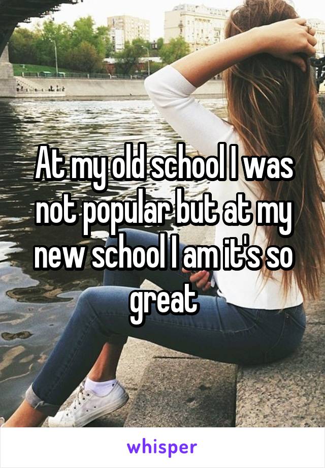 At my old school I was not popular but at my new school I am it's so great