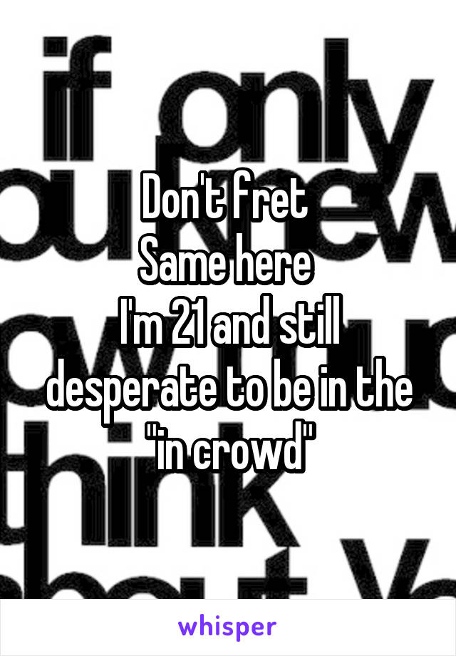 Don't fret 
Same here 
I'm 21 and still desperate to be in the "in crowd"