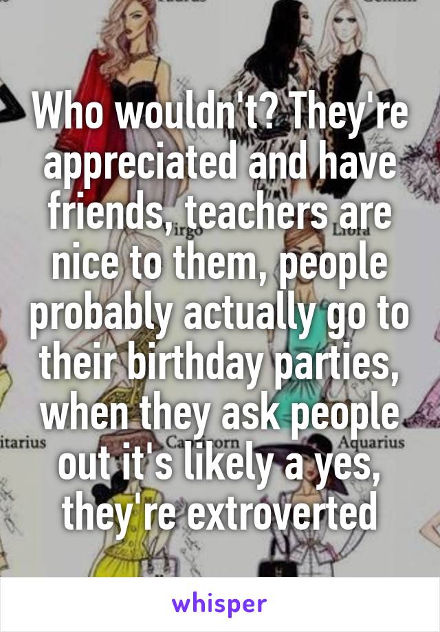 Who wouldn't? They're appreciated and have friends, teachers are nice to them, people probably actually go to their birthday parties, when they ask people out it's likely a yes, they're extroverted