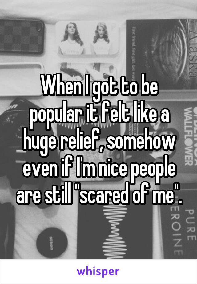 When I got to be popular it felt like a huge relief, somehow even if I'm nice people are still "scared of me".