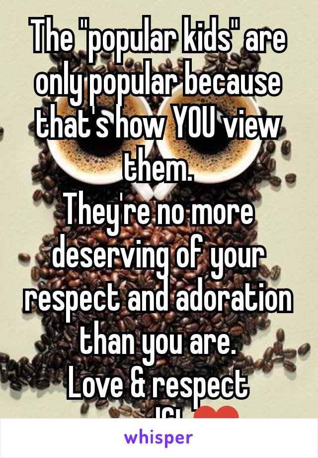 The "popular kids" are only popular because that's how YOU view them.
They're no more deserving of your respect and adoration than you are.
Love & respect yourself! ♥