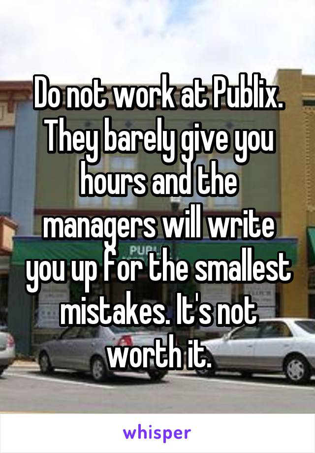 Do not work at Publix. They barely give you hours and the managers will write you up for the smallest mistakes. It's not worth it.