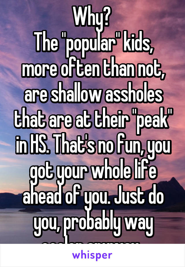 Why? 
The "popular" kids, more often than not, are shallow assholes that are at their "peak" in HS. That's no fun, you got your whole life ahead of you. Just do you, probably way cooler anyway. 