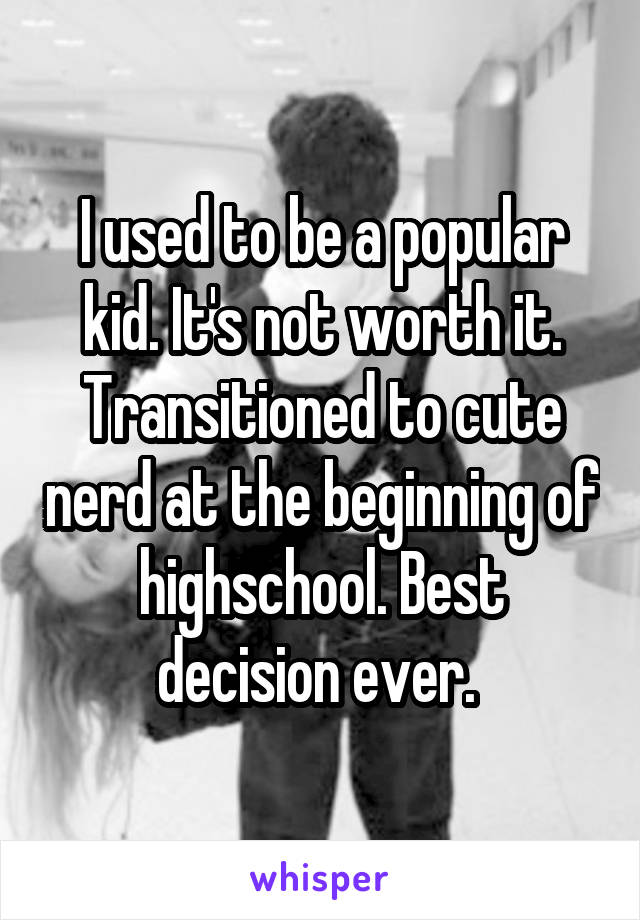 I used to be a popular kid. It's not worth it. Transitioned to cute nerd at the beginning of highschool. Best decision ever. 