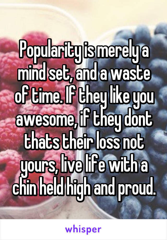 Popularity is merely a mind set, and a waste of time. If they like you awesome, if they dont thats their loss not yours, live life with a chin held high and proud.