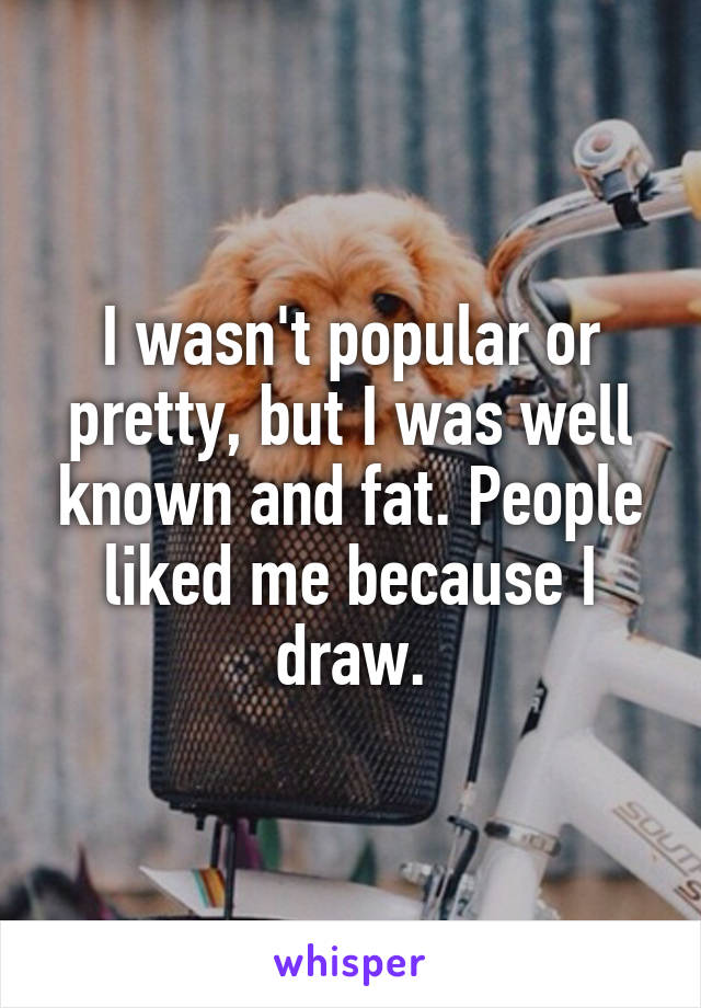 I wasn't popular or pretty, but I was well known and fat. People liked me because I draw.