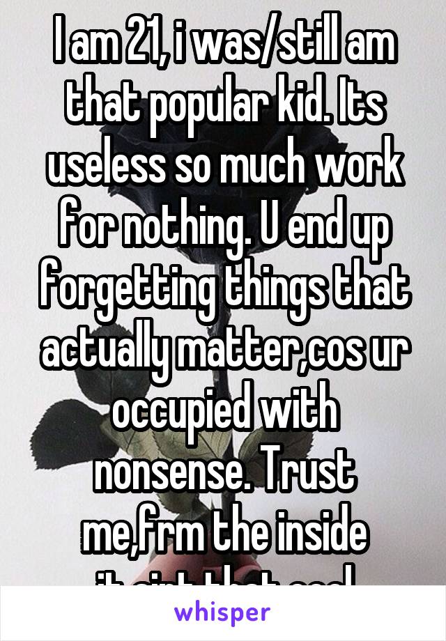 I am 21, i was/still am that popular kid. Its useless so much work for nothing. U end up forgetting things that actually matter,cos ur occupied with nonsense. Trust me,frm the inside
it aint that cool