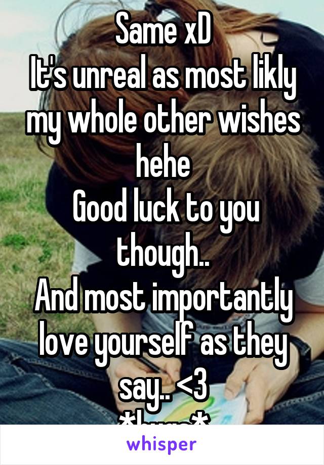 Same xD
It's unreal as most likly my whole other wishes hehe
 Good luck to you though..
And most importantly love yourself as they say.. <3
*hugs*