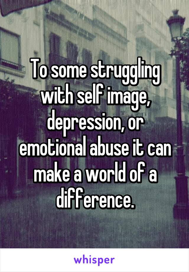 To some struggling with self image, depression, or emotional abuse it can make a world of a difference.