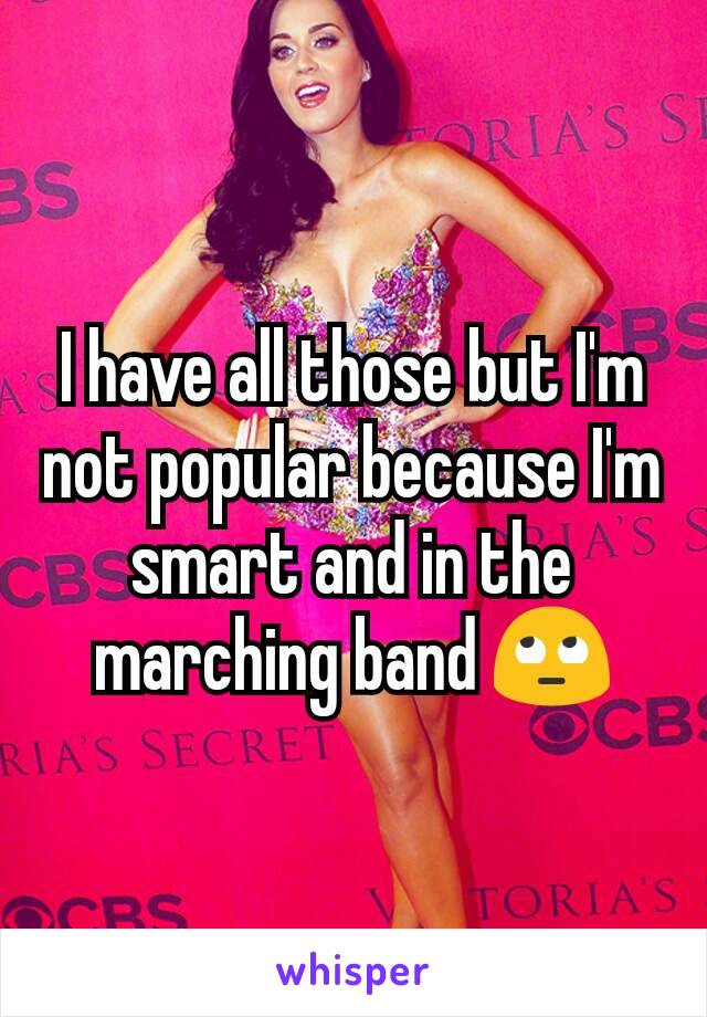 I have all those but I'm not popular because I'm smart and in the marching band 🙄