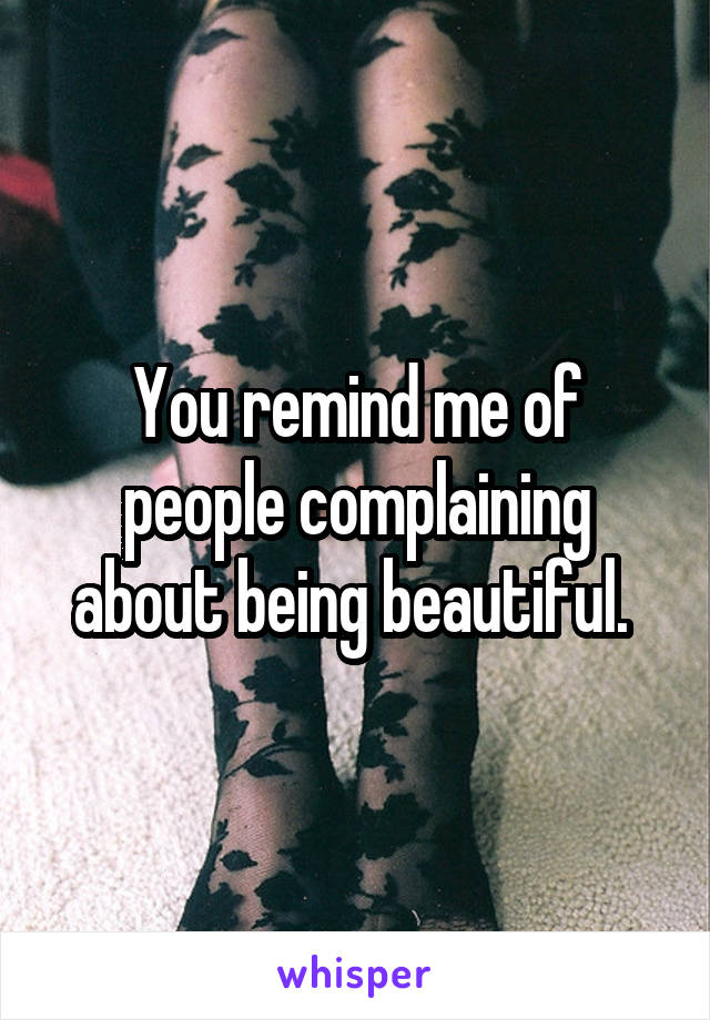 You remind me of people complaining about being beautiful. 