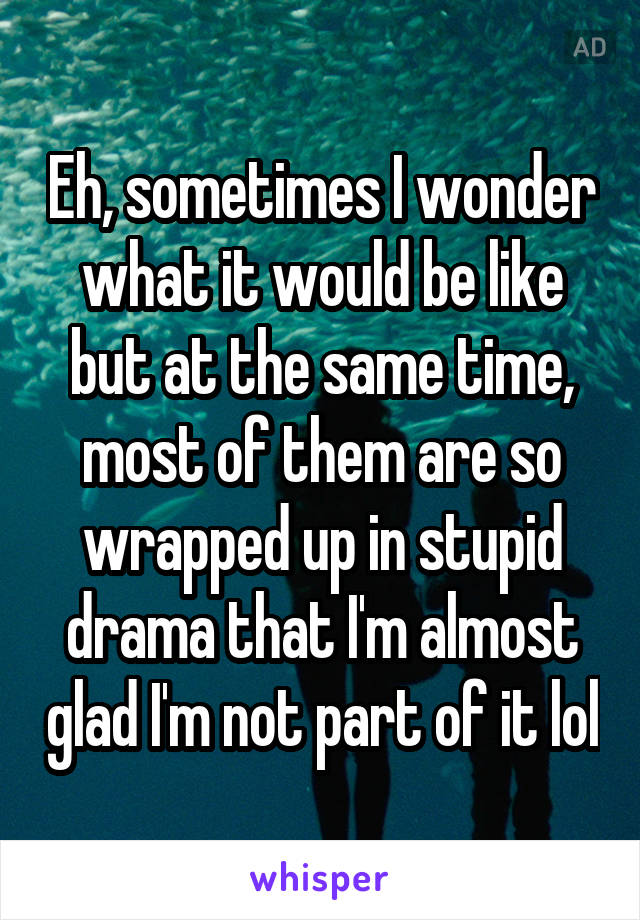 Eh, sometimes I wonder what it would be like but at the same time, most of them are so wrapped up in stupid drama that I'm almost glad I'm not part of it lol