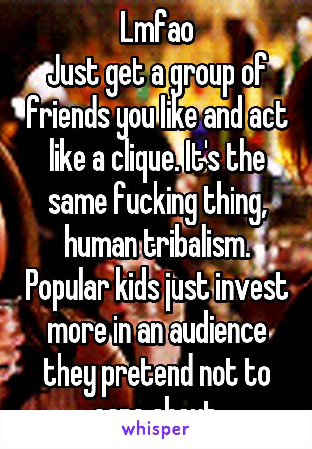 Lmfao
Just get a group of friends you like and act like a clique. It's the same fucking thing, human tribalism. Popular kids just invest more in an audience they pretend not to care about.