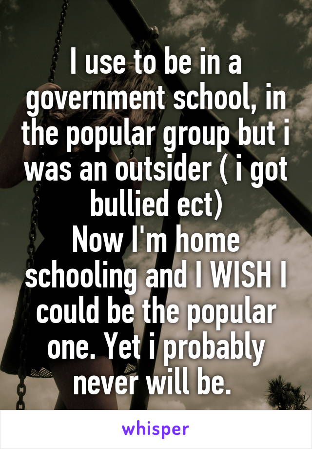 I use to be in a government school, in the popular group but i was an outsider ( i got bullied ect)
Now I'm home schooling and I WISH I could be the popular one. Yet i probably never will be. 