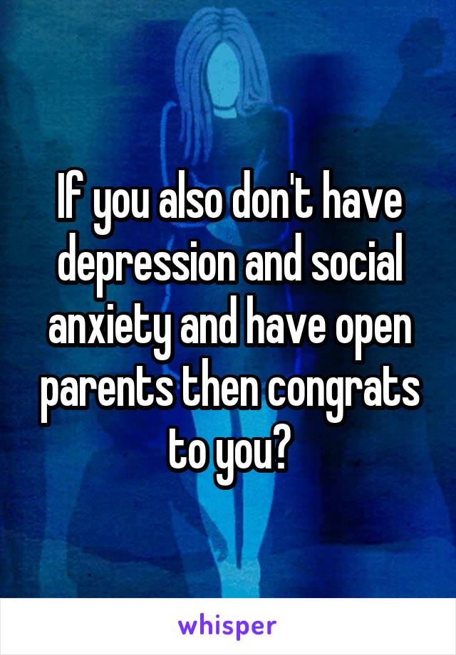 If you also don't have depression and social anxiety and have open parents then congrats to you?