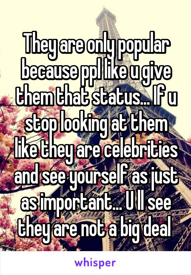 They are only popular because ppl like u give them that status... If u stop looking at them like they are celebrities and see yourself as just as important... U ll see they are not a big deal 