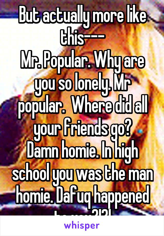 But actually more like this---
Mr. Popular. Why are you so lonely. Mr popular.  Where did all your friends go?
Damn homie. In high school you was the man homie. Dafuq happened to you?!?!