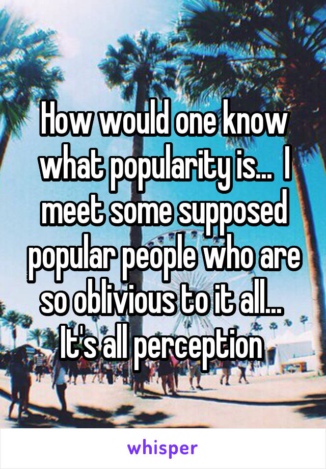 How would one know what popularity is...  I meet some supposed popular people who are so oblivious to it all...  It's all perception 