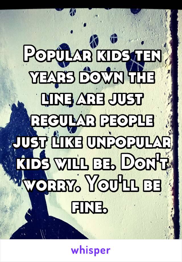 Popular kids ten years down the line are just regular people just like unpopular kids will be. Don't worry. You'll be fine. 