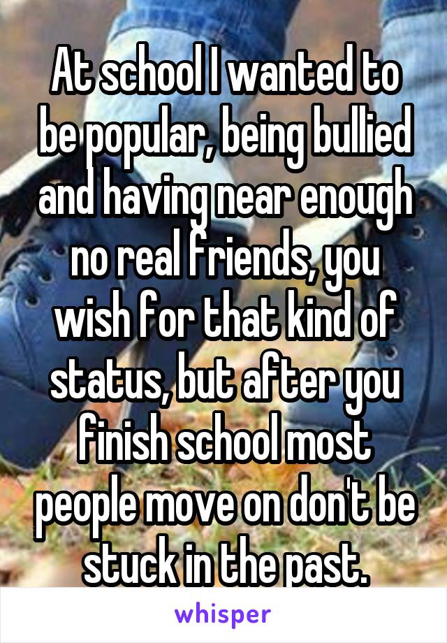 At school I wanted to be popular, being bullied and having near enough no real friends, you wish for that kind of status, but after you finish school most people move on don't be stuck in the past.