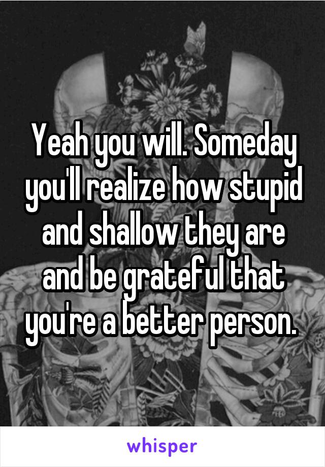 Yeah you will. Someday you'll realize how stupid and shallow they are and be grateful that you're a better person. 