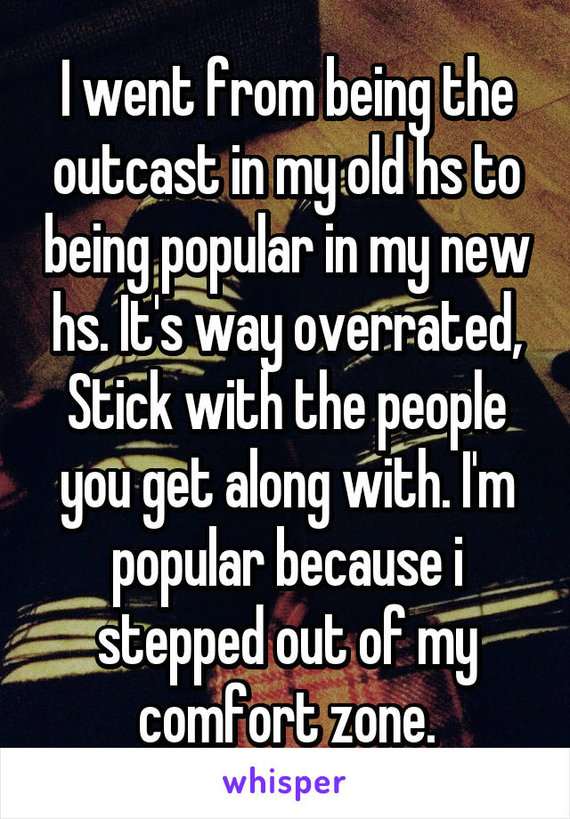 I went from being the outcast in my old hs to being popular in my new hs. It's way overrated, Stick with the people you get along with. I'm popular because i stepped out of my comfort zone.