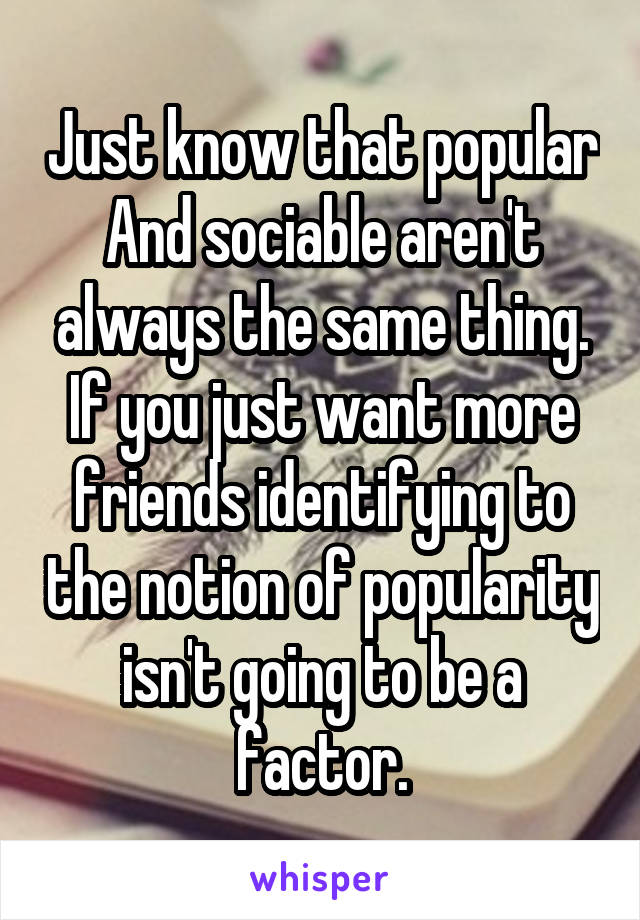 Just know that popular And sociable aren't always the same thing. If you just want more friends identifying to the notion of popularity isn't going to be a factor.