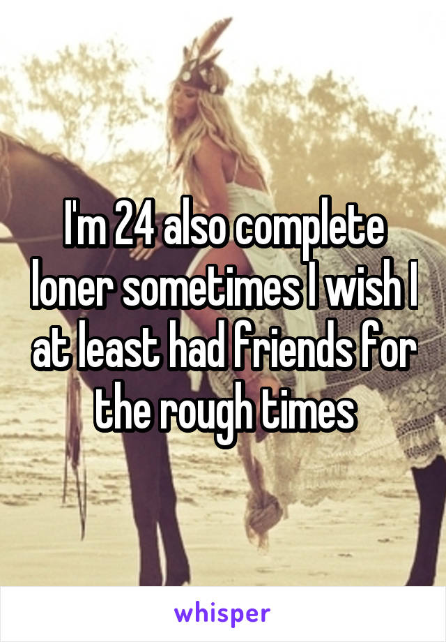 I'm 24 also complete loner sometimes I wish I at least had friends for the rough times