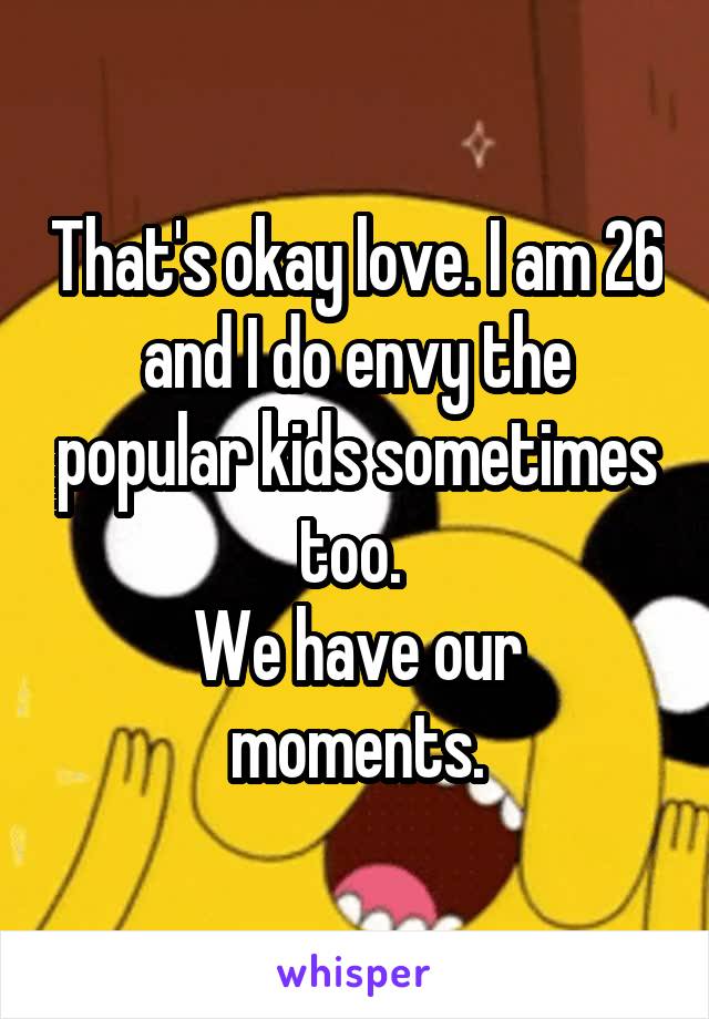 That's okay love. I am 26 and I do envy the popular kids sometimes too. 
We have our moments.