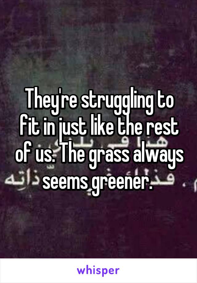 They're struggling to fit in just like the rest of us. The grass always seems greener. 