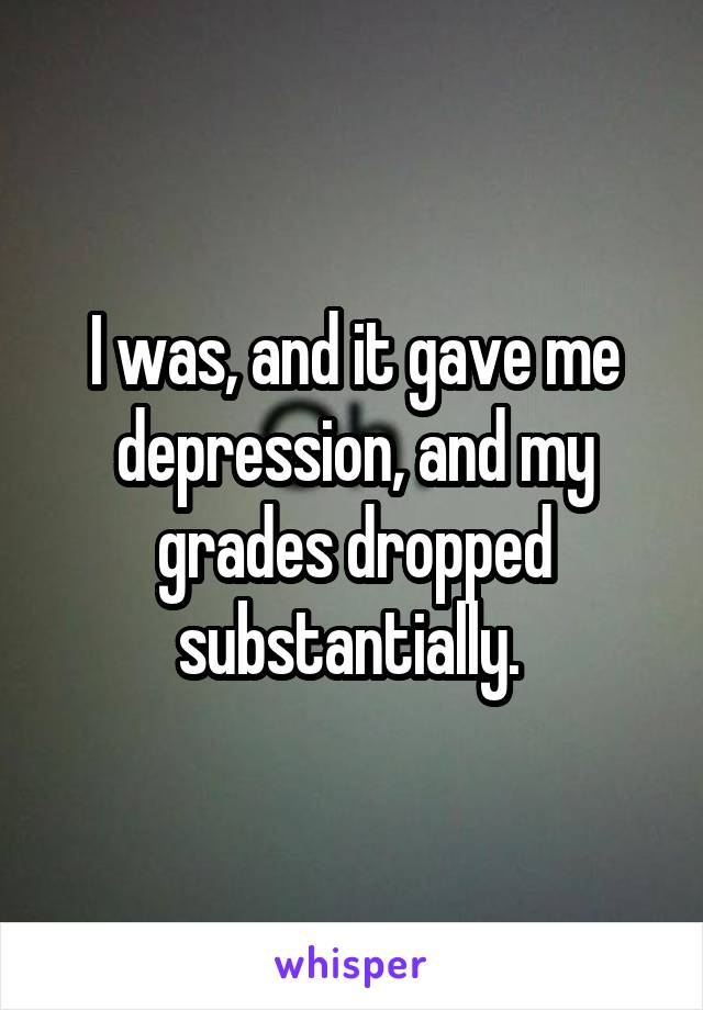 I was, and it gave me depression, and my grades dropped substantially. 