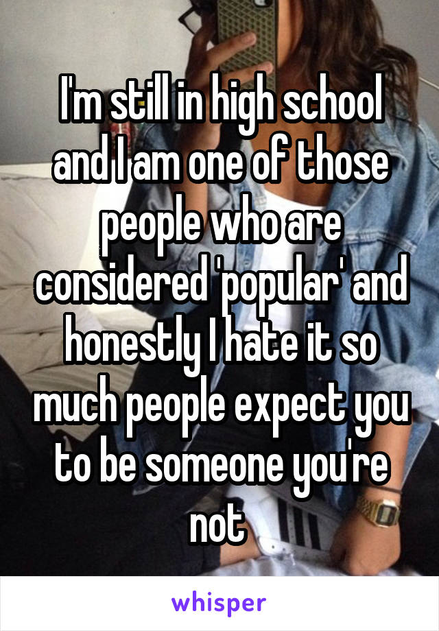 I'm still in high school and I am one of those people who are considered 'popular' and honestly I hate it so much people expect you to be someone you're not 