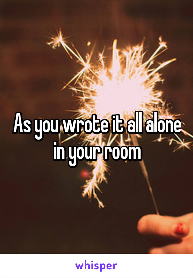 As you wrote it all alone in your room