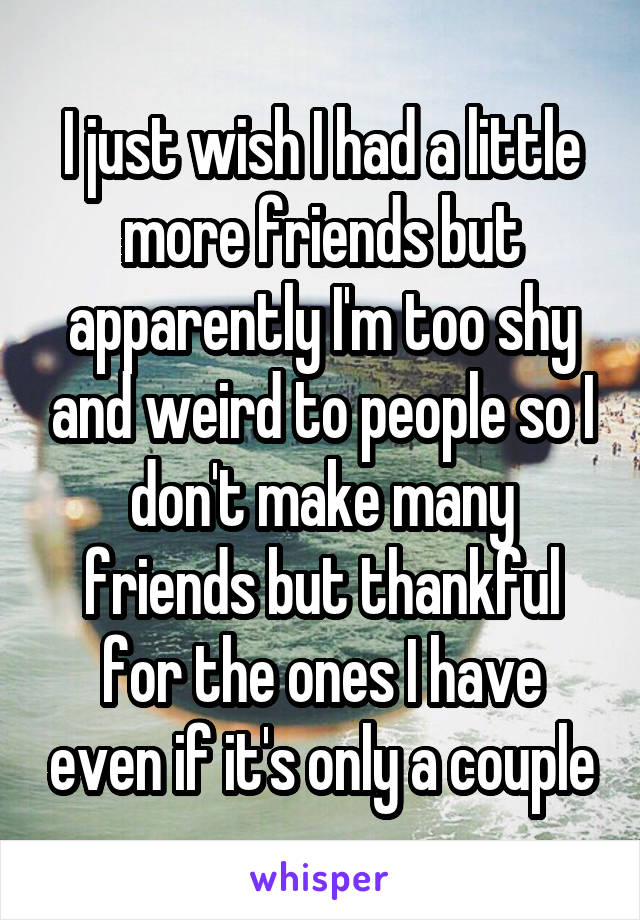 I just wish I had a little more friends but apparently I'm too shy and weird to people so I don't make many friends but thankful for the ones I have even if it's only a couple