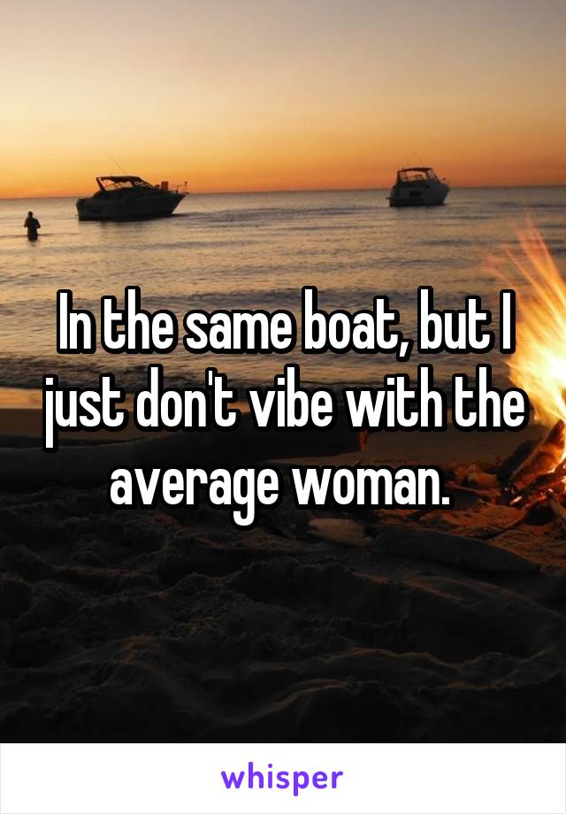 In the same boat, but I just don't vibe with the average woman. 