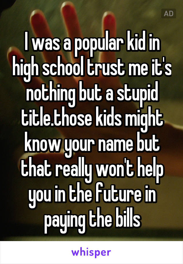 I was a popular kid in high school trust me it's nothing but a stupid title.those kids might know your name but that really won't help you in the future in paying the bills