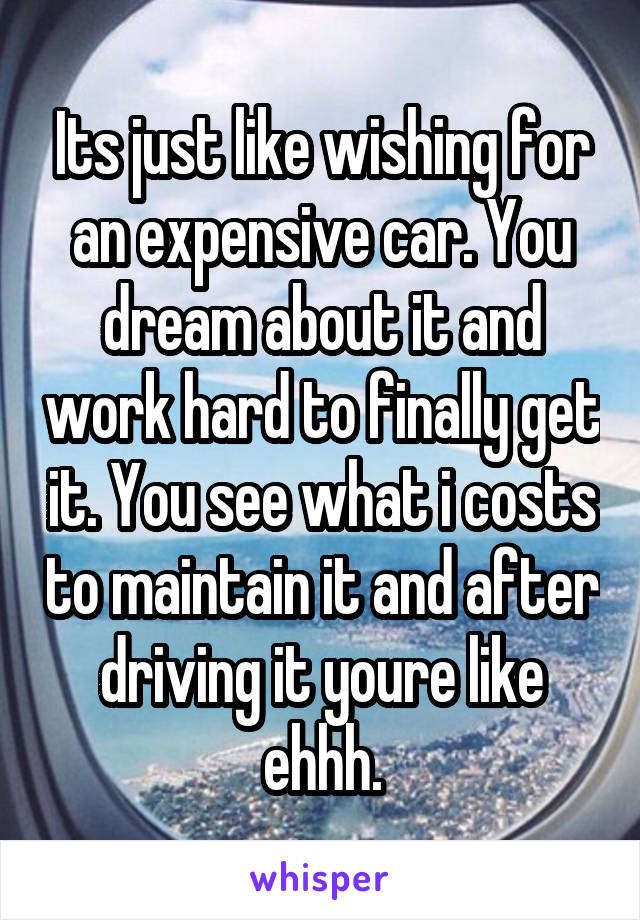 Its just like wishing for an expensive car. You dream about it and work hard to finally get it. You see what i costs to maintain it and after driving it youre like ehhh.