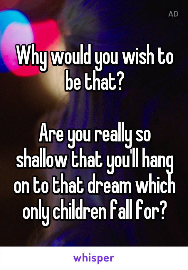 Why would you wish to be that?

Are you really so shallow that you'll hang on to that dream which only children fall for?