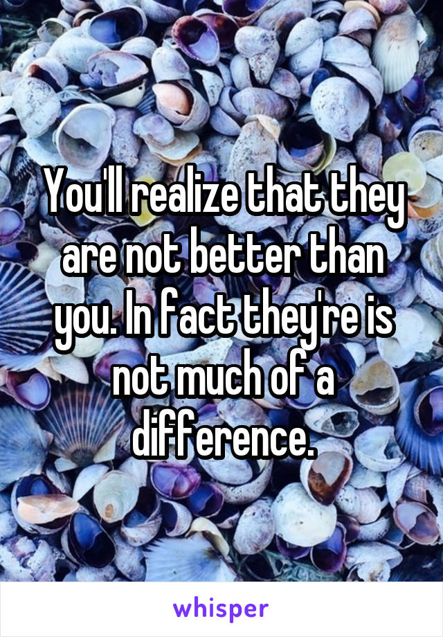 You'll realize that they are not better than you. In fact they're is not much of a difference.