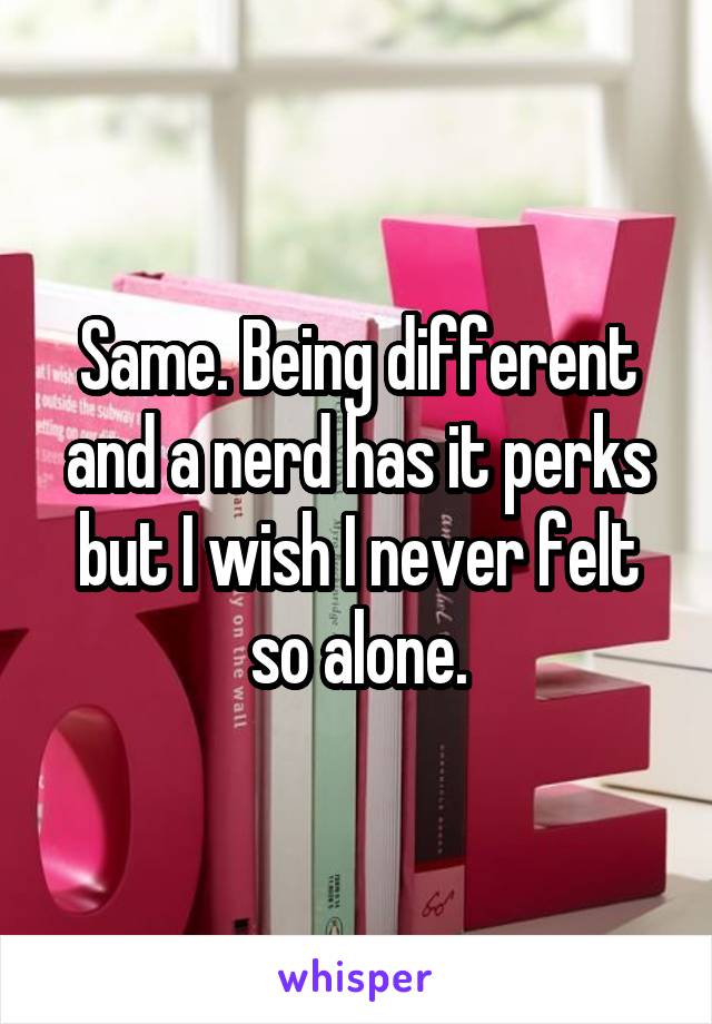 Same. Being different and a nerd has it perks but I wish I never felt so alone.