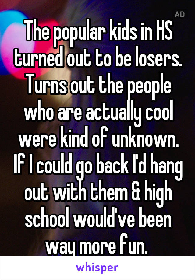 The popular kids in HS turned out to be losers. Turns out the people who are actually cool were kind of unknown. If I could go back I'd hang out with them & high school would've been way more fun. 