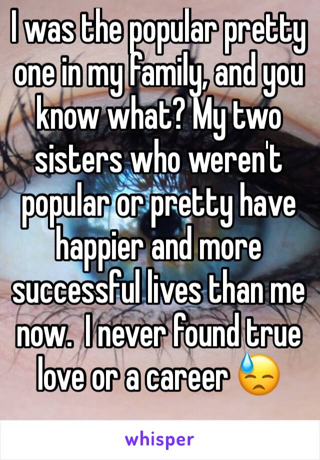 I was the popular pretty one in my family, and you know what? My two sisters who weren't popular or pretty have happier and more successful lives than me now.  I never found true love or a career 😓
