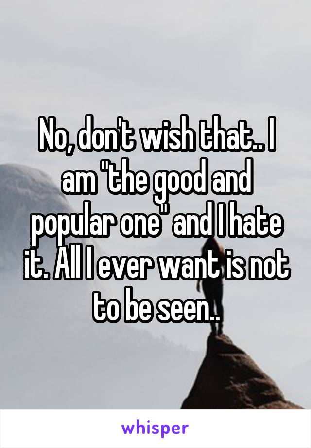 No, don't wish that.. I am "the good and popular one" and I hate it. All I ever want is not to be seen..