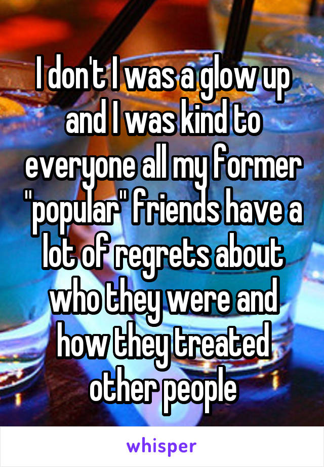 I don't I was a glow up and I was kind to everyone all my former "popular" friends have a lot of regrets about who they were and how they treated other people