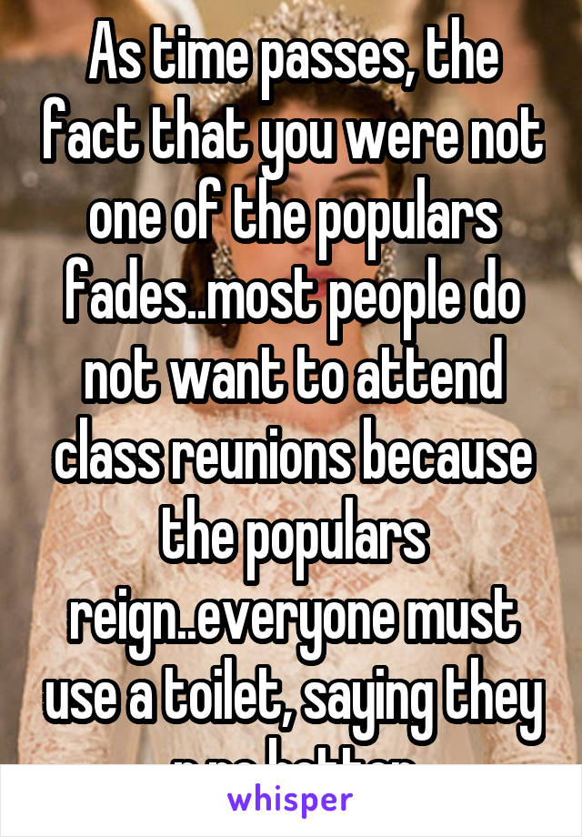 As time passes, the fact that you were not one of the populars fades..most people do not want to attend class reunions because the populars reign..everyone must use a toilet, saying they r no better