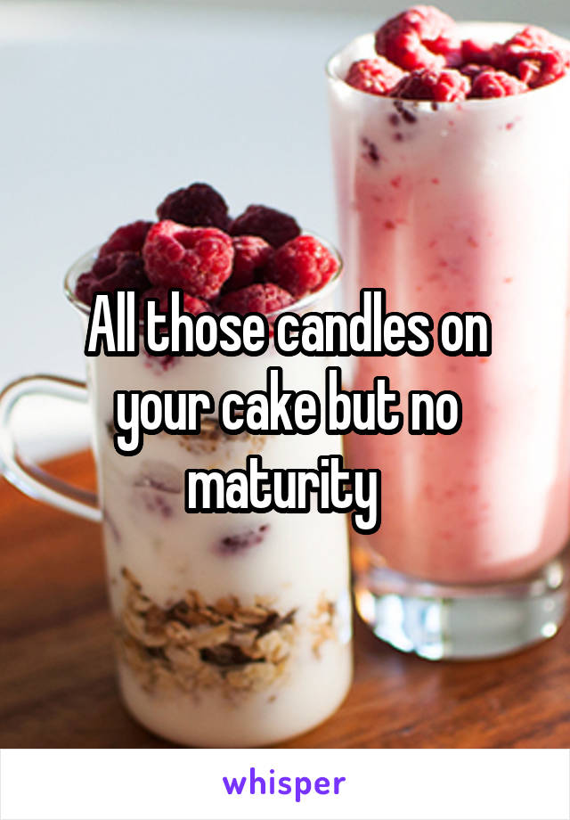 All those candles on your cake but no maturity 