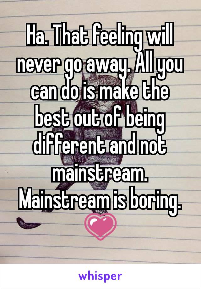 Ha. That feeling will never go away. All you can do is make the best out of being different and not mainstream. Mainstream is boring. 💗