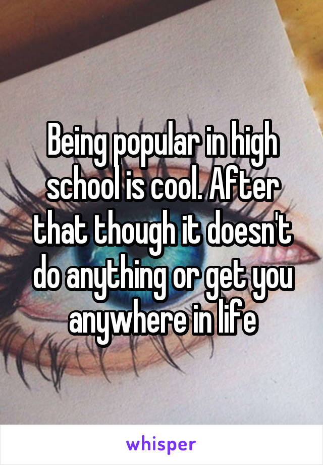 Being popular in high school is cool. After that though it doesn't do anything or get you anywhere in life